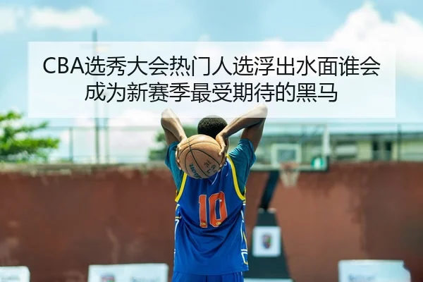 CBA选秀大会热门人选浮出水面谁会成为新赛季最受期待的黑马